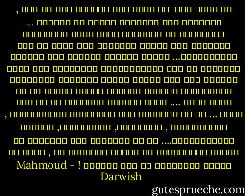 عن اللا شيء<br /><br />هو اللا شيء يأخذنا إلى لا شيء ,<br />حدَّقنا إلى اللاشيء بحثاً عن معانيه ...<br />فجرَّدنا من اللاشيء شيءٌ يشبه اللاشيءَ<br />فاشتقنا إلى عبثية اللاشيء<br />فهو أخفّ من شيء يُشَيِّئنا...<br />يحبُّ العبدُ طاغيةً<br />لأن مَهابة اللاشيء في صنم تُؤَلِّهُهُ<br />ويكرهُهُ<br />إذا سقطت مهابته على شيء<br />يراهُ العبد مرئيّاً وعاديّاً<br />فَيَهْوَى العبدُ طاغيةً سواهُ<br />يطلُّ من لا شيءَ آخرَ ....<br />هكذا يتناسل اللاشيء من لا شيء آخرَ ...<br />ما هو اللاشيء هذا السيِّدُ المتجدِّدُ ,<br />المتعدِّدُ , المتجبرّ, المتكبرِّ, اللزجُ<br />المُهَرِّجُ.... ما هو اللاشيء هذا<br />ربُمَّا هو وعكةٌ رُوحيَّةٌ<br />أو طاقةٌ مكبوتةٌ<br />أو , ربما هو ساخرٌ متمرِّسٌ<br />في وصف حالتنا ! - Mahmoud Darwish