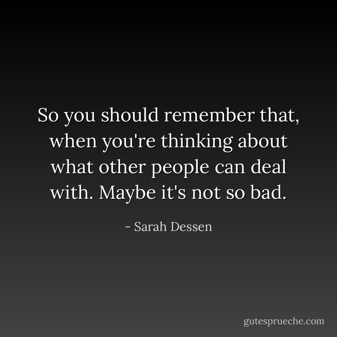 So you should remember that, when you're thinking about what other people can deal with. Maybe it's not so bad. - Sarah Dessen