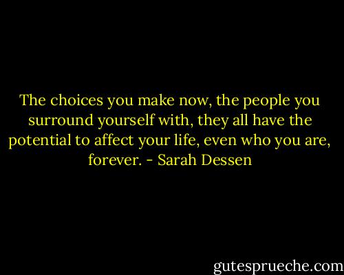The choices you make now, the people you surround yourself with, they all have the potential to affect your life, even who you are, forever. - Sarah Dessen