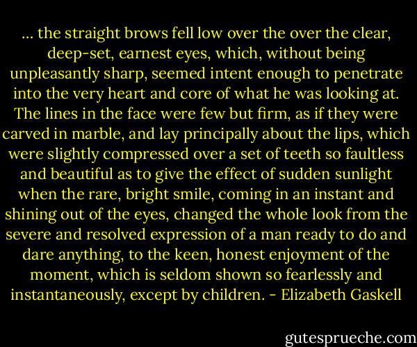 … the straight brows fell low over the over the clear, deep-set, earnest eyes, which, without being unpleasantly sharp, seemed intent enough to penetrate into the very heart and core of what he was looking at. The lines in the face were few but firm, as if they were carved in marble, and lay principally about the lips, which were slightly compressed over a set of teeth so faultless and beautiful as to give the effect of sudden sunlight when the rare, bright smile, coming in an instant and shining out of the eyes, changed the whole look from the severe and resolved expression of a man ready to do and dare anything, to the keen, honest enjoyment of the moment, which is seldom shown so fearlessly and instantaneously, except by children. - Elizabeth Gaskell