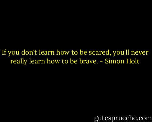 If you don't learn how to be scared, you'll never really learn how to be brave. - Simon Holt