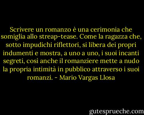 Scrivere un romanzo è una cerimonia che somiglia allo streap-tease. Come la ragazza che, sotto impudichi riflettori, si libera dei propri indumenti e mostra, a uno a uno, i suoi incanti segreti, così anche il romanziere mette a nudo la propria intimità in pubblico attraverso i suoi romanzi. - Mario Vargas Llosa
