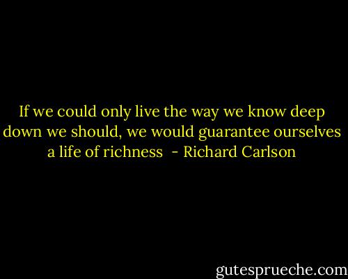If we could only live the way we know deep down we should, we would guarantee ourselves a life of richness  - Richard Carlson