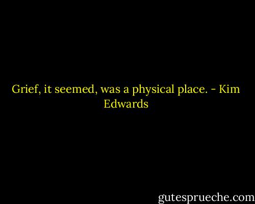 Grief, it seemed, was a physical place. - Kim Edwards