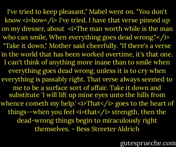I've tried to keep pleasant," Mabel went on. "You don't know <i>how</i> I've tried. I have that verse pinned up on my dresser, about<br /><br /><i>The man worth while is the man who can smile,<br />When everything goes dead wrong."</i><br /><br />"Take it down," Mother said cheerfully. "If there's a verse in the world that has been worked overtime, it's that one. I can't think of anything more inane than to smile when everything goes dead wrong, unless it is to cry when everything is passably right. That verse always seemed to me to be a surface sort of affair. Take it down and substitute 'I will lift up mine eyes unto the hills from whence cometh my help.' <i>That</i> goes to the heart of things--when you feel <i>that</i> strength, then the dead-wrong things begin to miraculously right themselves. - Bess Streeter Aldrich