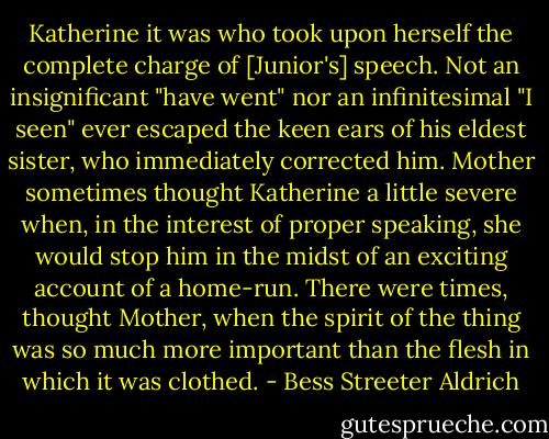 Katherine it was who took upon herself the complete charge of [Junior's] speech. Not an insignificant "have went" nor an infinitesimal "I seen" ever escaped the keen ears of his eldest sister, who immediately corrected him. Mother sometimes thought Katherine a little severe when, in the interest of proper speaking, she would stop him in the midst of an exciting account of a home-run. There were times, thought Mother, when the spirit of the thing was so much more important than the flesh in which it was clothed. - Bess Streeter Aldrich