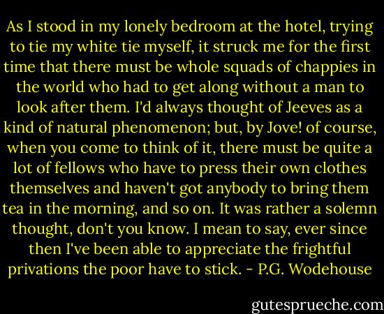 As I stood in my lonely bedroom at the hotel, trying to tie my white tie myself, it struck me for the first time that there must be whole squads of chappies in the world who had to get along without a man to look after them. I'd always thought of Jeeves as a kind of natural phenomenon; but, by Jove! of course, when you come to think of it, there must be quite a lot of fellows who have to press their own clothes themselves and haven't got anybody to bring them tea in the morning, and so on. It was rather a solemn thought, don't you know. I mean to say, ever since then I've been able to appreciate the frightful privations the poor have to stick. - P.G. Wodehouse