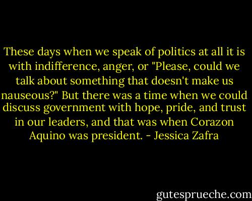 These days when we speak of politics at all it is with indifference, anger, or "Please, could we talk about something that doesn't make us nauseous?" But there was a time when we could discuss government with hope, pride, and trust in our leaders, and that was when Corazon Aquino was president. - Jessica Zafra