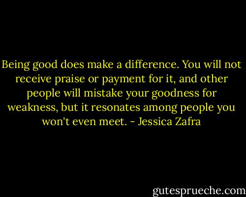 Being good does make a difference. You will not receive praise or payment for it, and other people will mistake your goodness for weakness, but it resonates among people you won't even meet. - Jessica Zafra