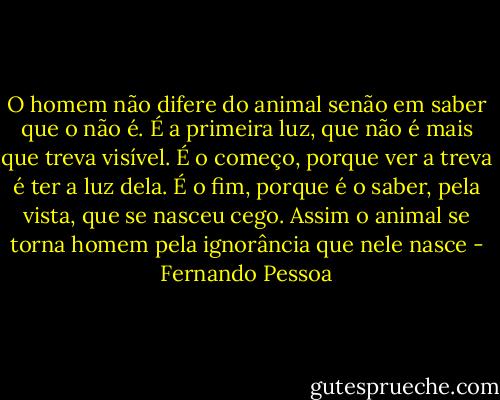 O homem não difere do animal senão em saber que o não é. É a primeira luz, que não é mais que treva visível. É o começo, porque ver a treva é ter a luz dela. É o fim, porque é o saber, pela vista, que se nasceu cego. Assim o animal se torna homem pela ignorância que nele nasce - Fernando Pessoa