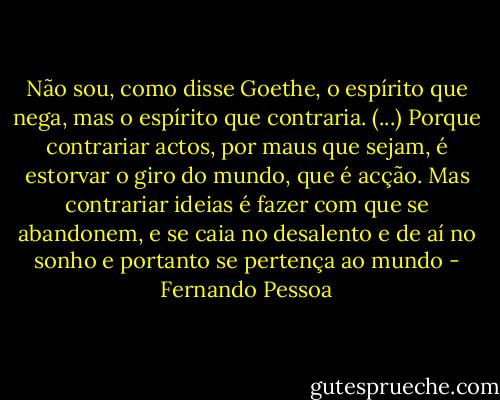 Não sou, como disse Goethe, o espírito que nega, mas o espírito que contraria. (...) Porque contrariar actos, por maus que sejam, é estorvar o giro do mundo, que é acção. Mas contrariar ideias é fazer com que se abandonem, e se caia no desalento e de aí no sonho e portanto se pertença ao mundo - Fernando Pessoa