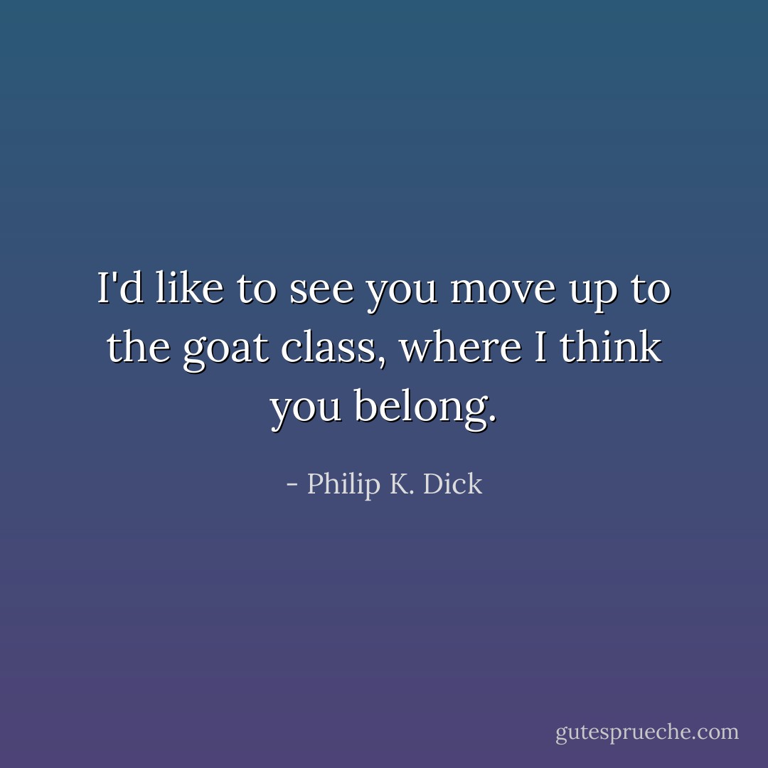 I'd like to see you move up to the goat class, where I think you belong. - Philip K. Dick