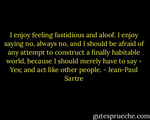I enjoy feeling fastidious and aloof. I enjoy saying no, always no, and I should be afraid of any attempt to construct a finally habitable world, because I should merely have to say - Yes; and act like other people. - Jean-Paul Sartre