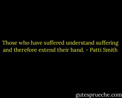 Those who have suffered understand suffering and therefore extend their hand. - Patti Smith