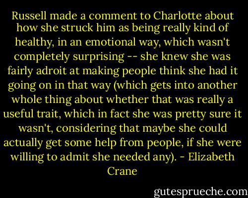 Russell made a comment to Charlotte about how she struck him as being really kind of healthy, in an emotional way, which wasn't completely surprising -- she knew she was fairly adroit at making people think she had it going on in that way (which gets into another whole thing about whether that was really a useful trait, which in fact she was pretty sure it wasn't, considering that maybe she could actually get some help from people, if she were willing to admit she needed any). - Elizabeth Crane