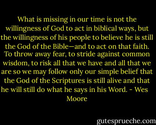 What is missing in our time is not the willingness of God to<br />act in biblical ways, but the willingness of his people to believe<br />he is still the God of the Bible—and to act on that faith. To throw<br />away fear, to stride against common wisdom, to risk all that we<br />have and all that we are so we may follow only our simple belief<br />that the God of the Scriptures is still alive and that he will still<br />do what he says in his Word. - Wes    Moore