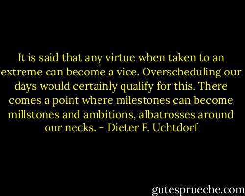 It is said that any virtue when taken to an extreme can become a vice. Overscheduling our days would certainly qualify for this. There comes a point where milestones can become millstones and ambitions, albatrosses around our necks. - Dieter F. Uchtdorf