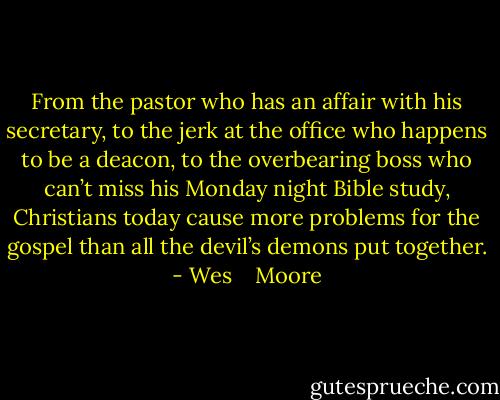 From the pastor who has an affair with his secretary, to the jerk at the office who happens to be a deacon, to the overbearing boss who can’t miss his Monday night Bible study, Christians today cause more problems for the gospel than all the devil’s demons put together. - Wes    Moore