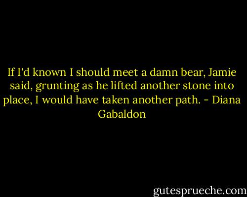 If I'd known I should meet a damn bear, Jamie said, grunting as he lifted another stone into place, I would have taken another path. - Diana Gabaldon