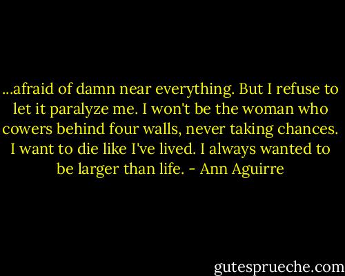 ...afraid of damn near everything. But I refuse to let it paralyze me. I won't be the woman who cowers behind four walls, never taking chances. I want to die like I've lived. I always wanted to be larger than life. - Ann Aguirre