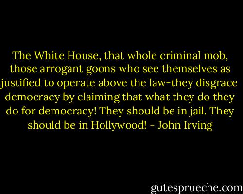 The White House, that whole criminal mob, those arrogant goons who see themselves as justified to operate above the law-they disgrace democracy by claiming that what they do they do for democracy! They should be in jail. They should be in Hollywood! - John Irving