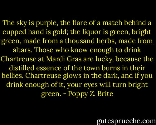 The sky is purple, the flare of a match behind a cupped hand is gold; the liquor is green, bright green, made from a thousand herbs, made from altars. Those who know enough to drink Chartreuse at Mardi Gras are lucky, because the distilled essence of the town burns in their bellies. Chartreuse glows in the dark, and if you drink enough of it, your eyes will turn bright green. - Poppy Z. Brite