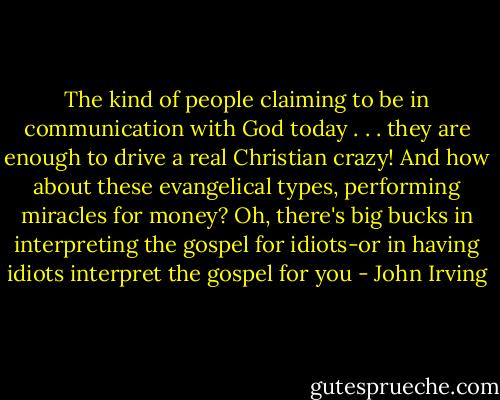 The kind of people claiming to be in<br />communication with God today . . . they are enough to drive a real Christian crazy! And how about these evangelical types, performing miracles for money? Oh, there's big bucks in interpreting the gospel for idiots-or in having idiots interpret the gospel for you - John Irving