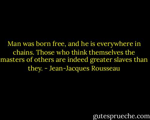 Man was born free, and he is everywhere in chains. Those who think themselves the masters of others are indeed greater slaves than they. - Jean-Jacques Rousseau