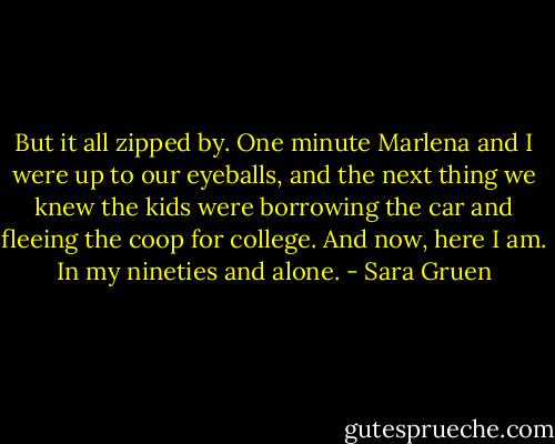 But it all zipped by. One minute Marlena and I were up to our eyeballs, and the next thing we knew the kids were borrowing the car and fleeing the coop for college. And now, here I am. In my nineties and alone. - Sara Gruen