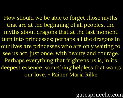 How should we be able to forget those myths that are at the beginning of all peoples, the myths about dragons that at the last moment turn into princesses; perhaps all the dragons in our lives are princesses who are only waiting to see us act, just once, with beauty and courage. Perhaps everything that frightens us is, in its deepest essence, something helpless that wants our love. - Rainer Maria Rilke