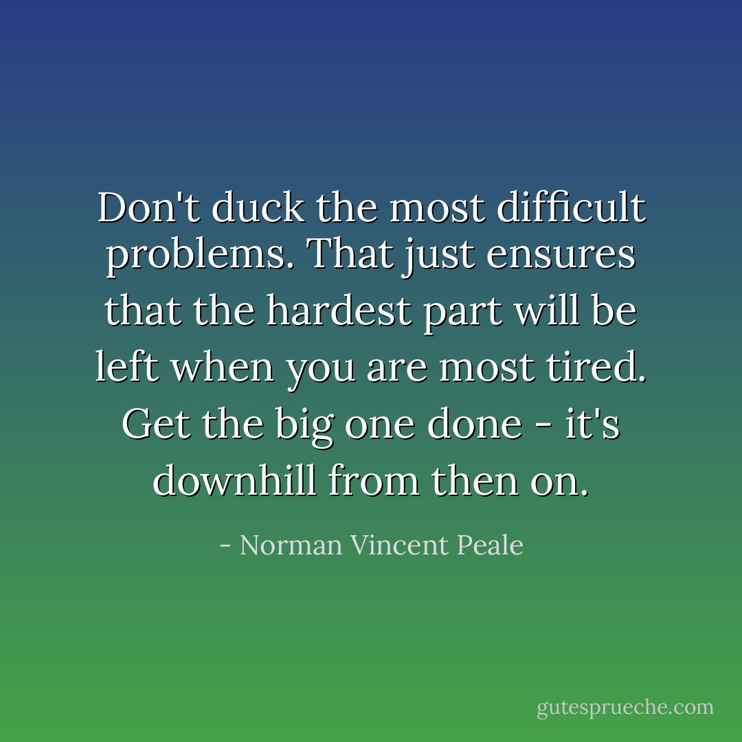 Don't duck the most difficult problems. That just ensures that the hardest part will be left when you are most tired. Get the big one done - it's downhill from then on. - Norman Vincent Peale