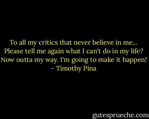 To all my critics that never believe in me... Please tell me again what I can't do in my life? Now outta my way. I'm going to make it happen! - Timothy Pina