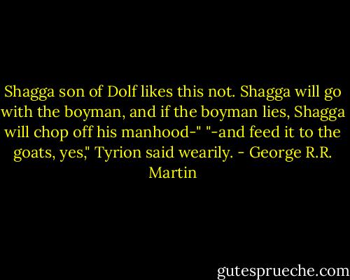 Shagga son of Dolf likes this not. Shagga will go with the boyman, and if the boyman lies, Shagga will chop off his manhood-"<br />"-and feed it to the goats, yes," Tyrion said wearily. - George R.R. Martin
