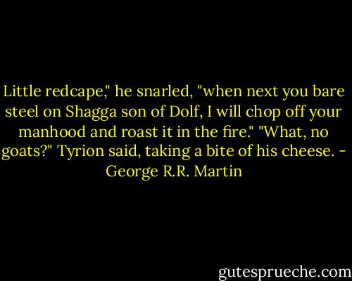 Little redcape," he snarled, "when next you bare steel on Shagga son of Dolf, I will chop off your manhood and roast it in the fire."<br />"What, no goats?" Tyrion said, taking a bite of his cheese. - George R.R. Martin