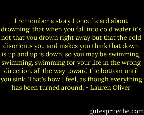 I remember a story I once heard about drowning: that when you fall into cold water it's not that you drown right away but that the cold disorients you and makes you think that down is up and up is down, so you may be swimming, swimming, swimming for your life in the wrong direction, all the way toward the bottom until you sink. That's how I feel, as though everything has been turned around. - Lauren Oliver