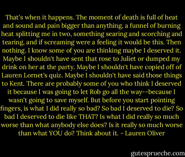 That's when it happens. The moment of death is full of heat and sound and pain bigger than anything, a funnel of burning heat splitting me in two, something searing and scorching and tearing, and if screaming were a feeling it would be this.<br />Then nothing. I know some of you are thinking maybe I deserved it. Maybe I shouldn't have sent that rose to Juliet or dumped my drink on her at the party. Maybe I shouldn't have copied off of Lauren Lornet's quiz. Maybe I shouldn't have said those things to Kent. There are probably some of you who think I deserved it because I was going to let Rob go all the way--because I wasn't going to save myself.<br />But before you start pointing fingers, is what I did really so bad? So bad I deserved to die? So bad I deserved to die like THAT?<br />Is what I did really so much worse than what anybody else does?<br />Is it really so much worse than what YOU do?<br />Think about it. - Lauren Oliver