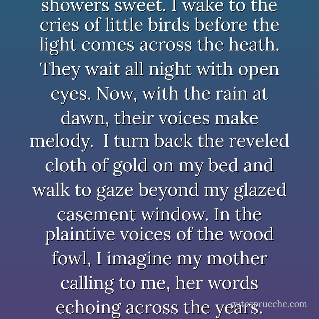 April comes to us, with her showers sweet. I wake to the cries of little birds before the light comes across the heath. They wait all night with open eyes. Now, with the rain at dawn, their voices make melody. <br />I turn back the reveled cloth of gold on my bed and walk to gaze beyond my glazed casement window. In the plaintive voices of the wood fowl, I imagine my mother calling to me, her words echoing across the years. - Ned Hayes