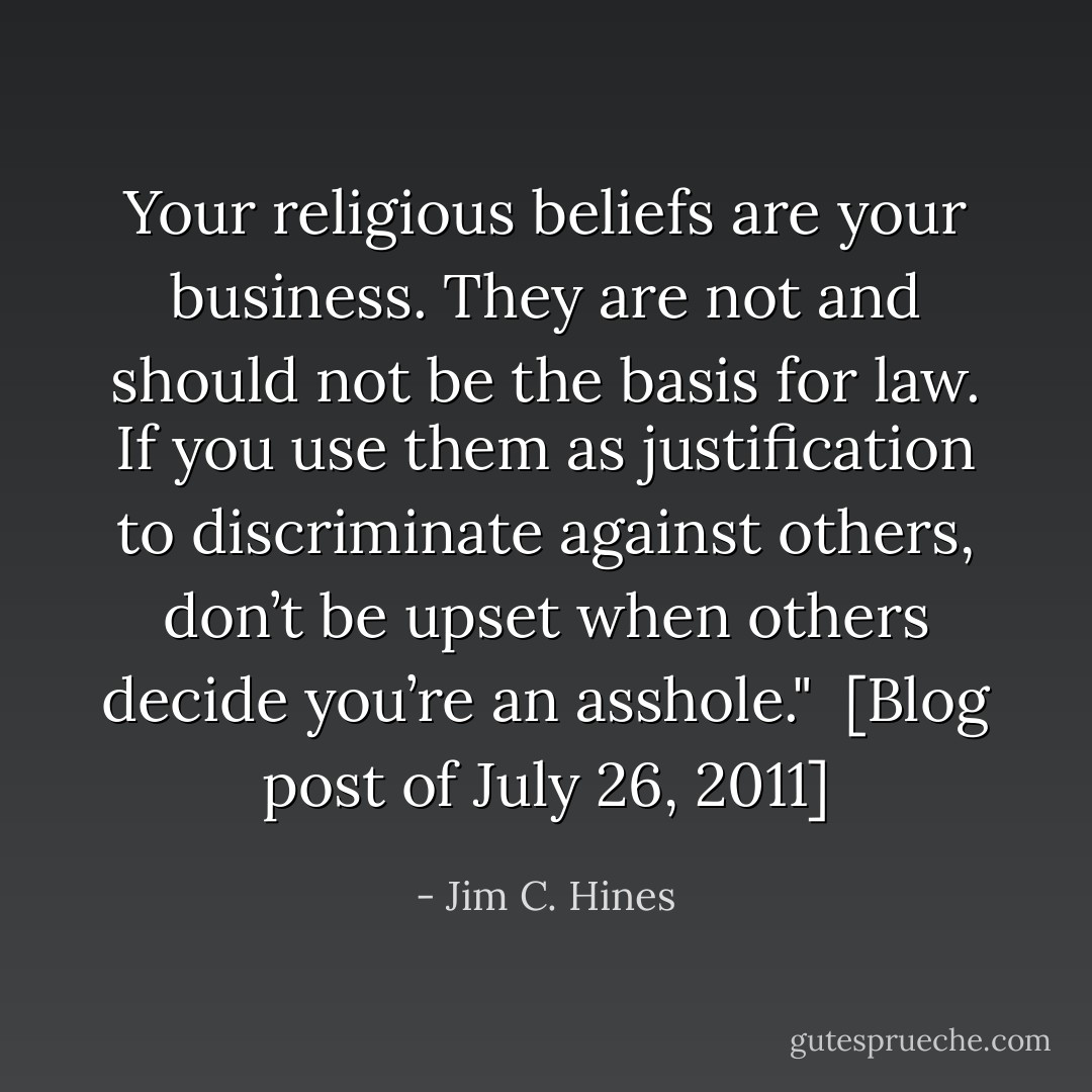 Your religious beliefs are your business. They are not and should not be the basis for law. If you use them as justification to discriminate against others, don’t be upset when others decide you’re an asshole."<br /><br />[<a href="http://www.jimchines.com/2011/07/the-stone-axiom/" rel="nofollow noopener">Blog post of July 26, 2011</a>] - Jim C. Hines