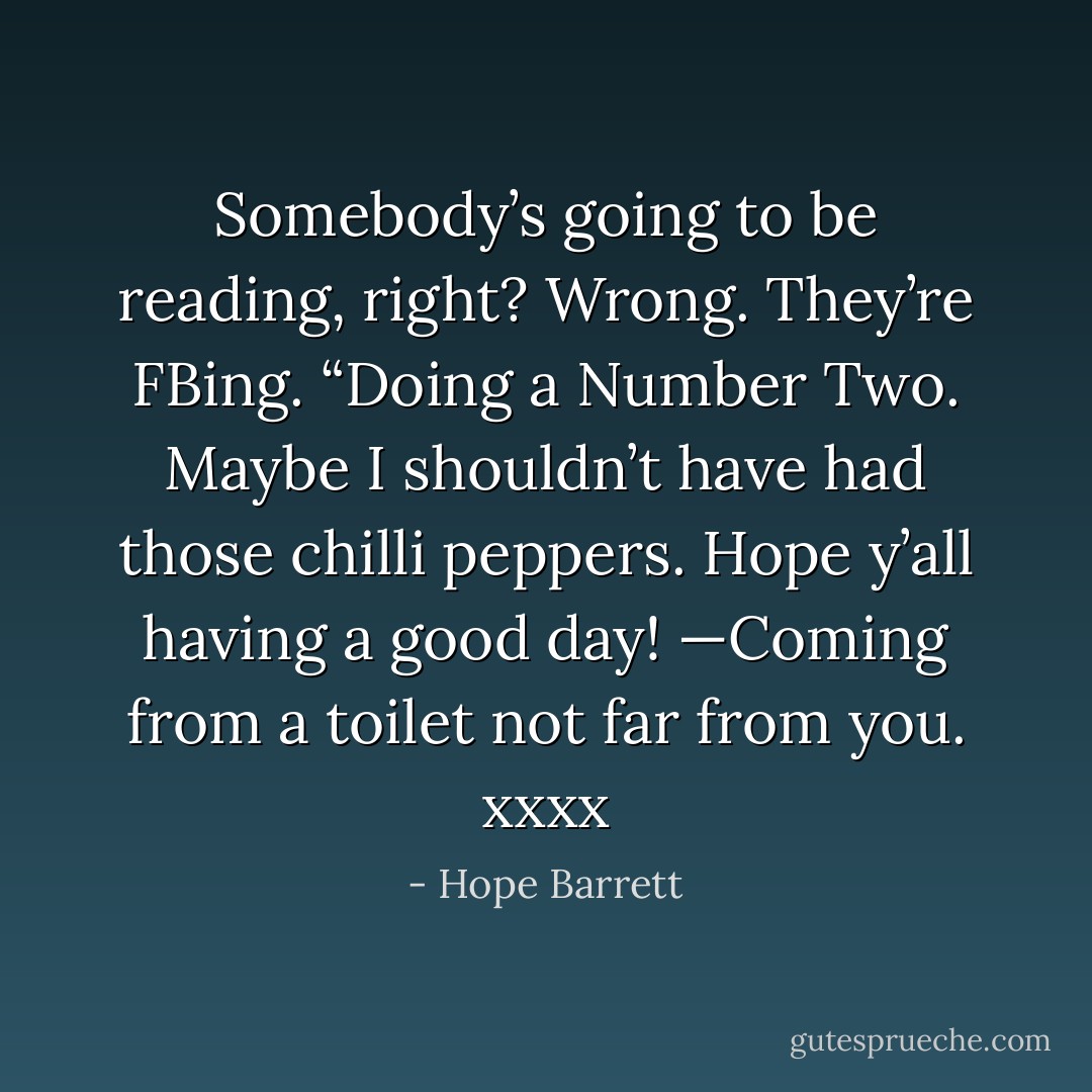 Somebody’s going to be reading, right? Wrong. They’re FBing. “Doing a Number Two. Maybe I shouldn’t have had those chilli peppers. Hope y’all having a good day! —Coming from a toilet not far from you. xxxx - Hope Barrett