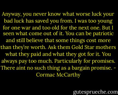 Anyway, you never know what worse luck your bad luck has saved you from. I was too young for one war and too old for the next one. But I seen what come out of it. You can be patriotic and still believe that some things cost more than they’re worth. Ask them Gold Star mothers what they paid and what they got for it. You always pay too much. Particularly for promises. There aint no such thing as a bargain promise. - Cormac McCarthy