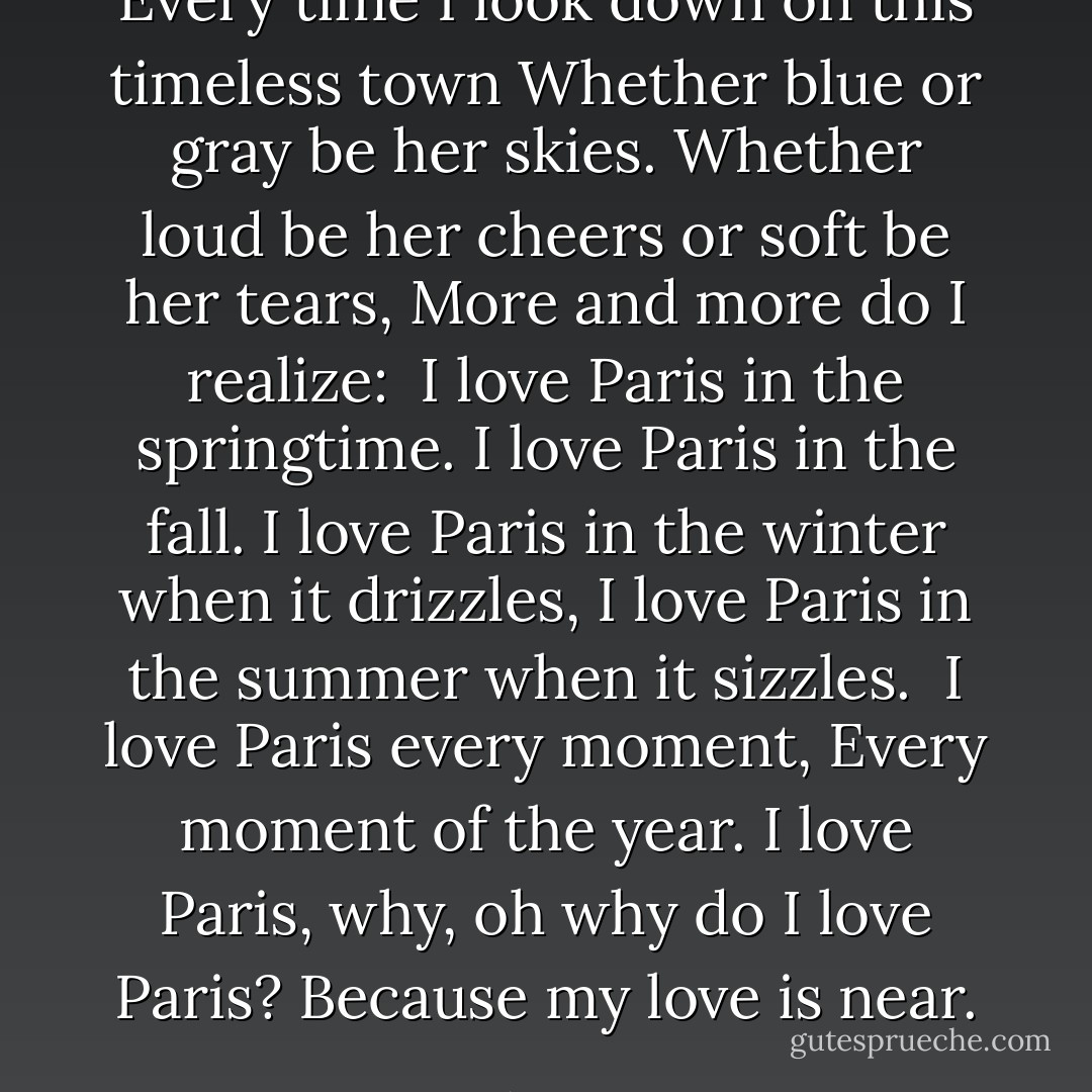 Every time I look down on this timeless town<br />Whether blue or gray be her skies.<br />Whether loud be her cheers or soft be her tears,<br />More and more do I realize:<br /><br />I love Paris in the springtime.<br />I love Paris in the fall.<br />I love Paris in the winter when it drizzles,<br />I love Paris in the summer when it sizzles.<br /><br />I love Paris every moment,<br />Every moment of the year.<br />I love Paris, why, oh why do I love Paris?<br />Because my love is near. - Cole Porter
