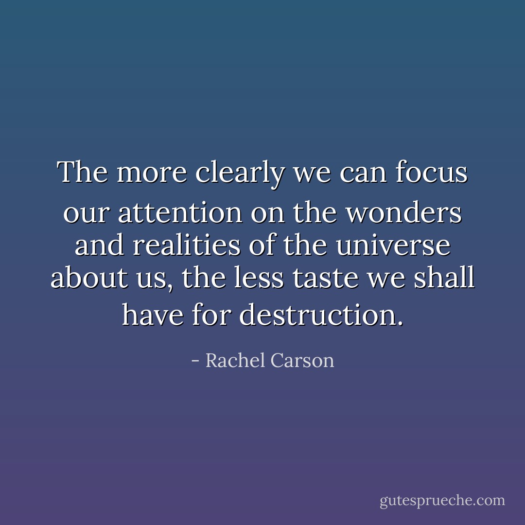 The more clearly we can focus our attention on the wonders and realities of the universe about us, the less taste we shall have for destruction. - Rachel Carson