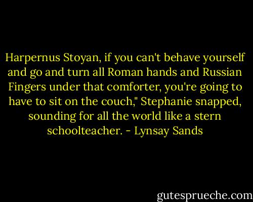 Harpernus Stoyan, if you can't behave yourself and go and turn all Roman hands and Russian Fingers under that comforter, you're going to have to sit on the couch," Stephanie snapped, sounding for all the world like a stern schoolteacher. - Lynsay Sands