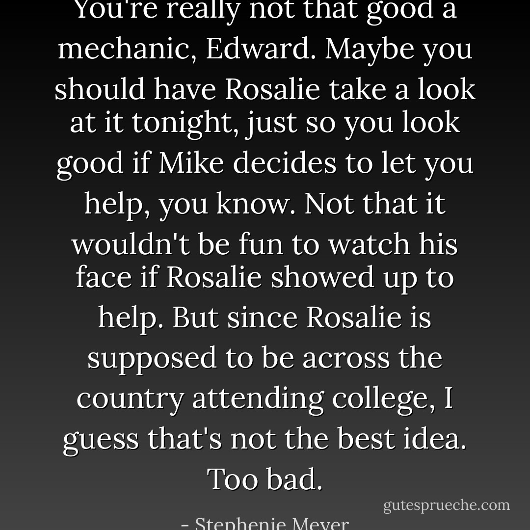 You're really not that good a mechanic, Edward. Maybe you should have Rosalie take a look at it tonight, just so you look good if Mike decides to let you help, you know. Not that it wouldn't be fun to watch his face if Rosalie showed up to help. But since Rosalie is supposed to be across the country attending college, I guess that's not the best idea. Too bad. - Stephenie Meyer