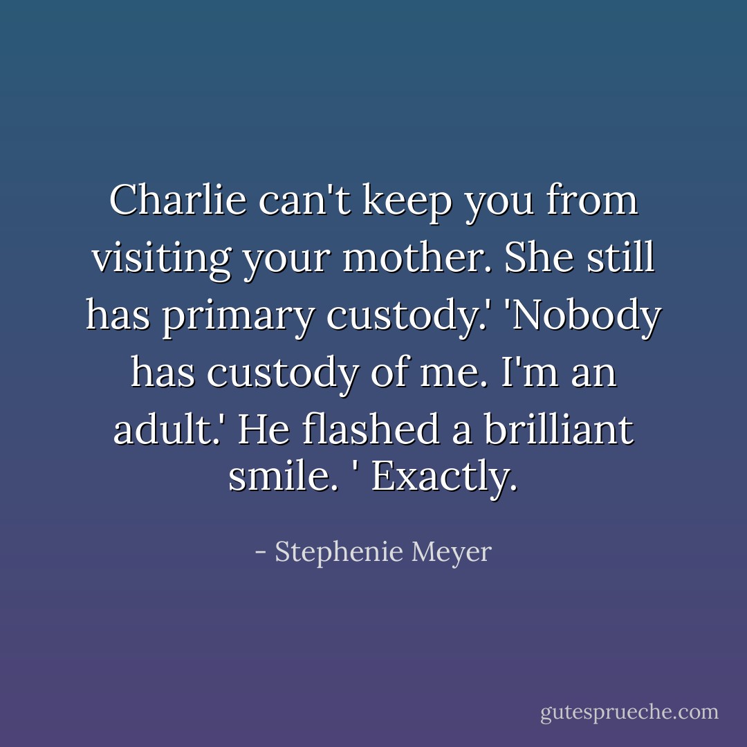 Charlie can't keep you from visiting your mother. She still has primary custody.'<br />'Nobody has custody of me. I'm an adult.'<br />He flashed a brilliant smile. ' Exactly. - Stephenie Meyer