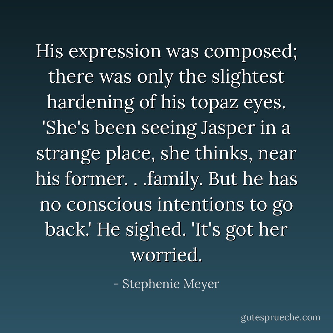 His expression was composed; there was only the slightest hardening of his topaz eyes. 'She's been seeing Jasper in a strange place, she thinks, near his former. . .family. But he has no conscious intentions to go back.' He sighed. 'It's got her worried. - Stephenie Meyer