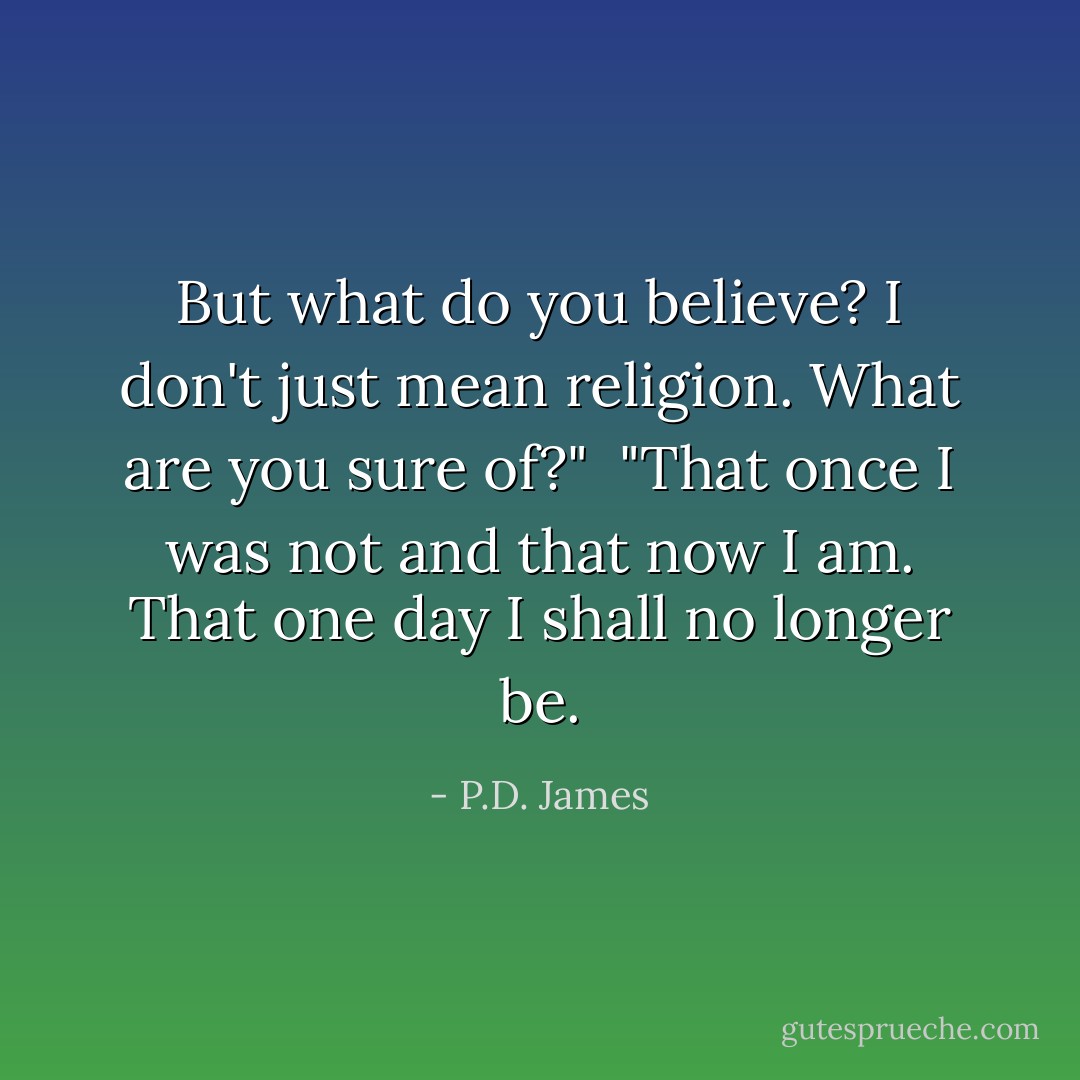 But what do you believe? I don't just mean religion. What are you sure of?"<br /><br />"That once I was not and that now I am. That one day I shall no longer be. - P.D. James