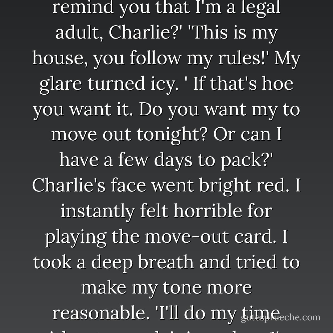I'm not a child, Dad. And I'm not grounded anymore, remember?'<br />'Oh yes, you are. Starting now.'<br />'For what?'<br />'Because I said so.'<br />'Do I need to remind you that I'm a legal adult, Charlie?'<br />'This is my house, you follow my rules!'<br />My glare turned icy. ' If that's hoe you want it. Do you want my to move out tonight? Or can I have a few days to pack?'<br />Charlie's face went bright red. I instantly felt horrible for playing the move-out card.<br />I took a deep breath and tried to make my tone more reasonable. 'I'll do my time without complaining when I've done something wrong, Dad, but I'm not going to put up with your prejudices. - Stephenie Meyer