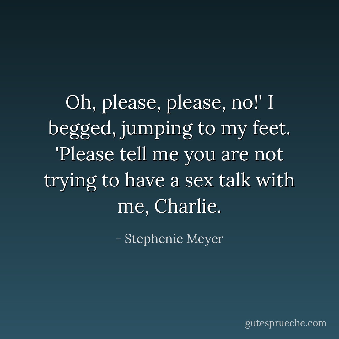 Oh, please, please, no!' I begged, jumping to my feet. 'Please tell me you are not trying to have a sex talk with me, Charlie. - Stephenie Meyer