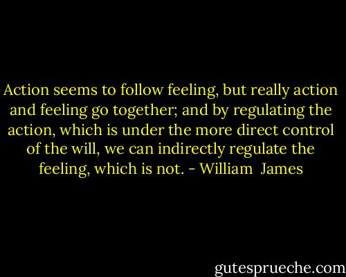 Action seems to follow feeling, but really action and feeling go together; and by regulating the action, which is under the more direct control of the will, we can indirectly regulate the feeling, which is not. - William  James